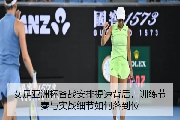 女足亚洲杯备战安排提速背后，训练节奏与实战细节如何落到位